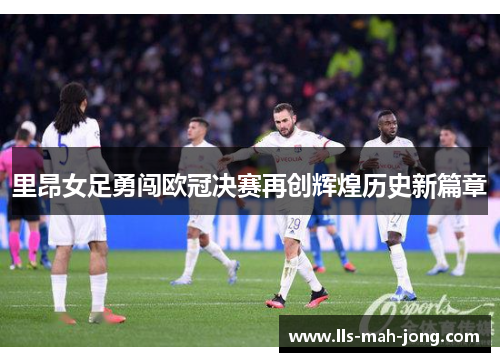 里昂女足勇闯欧冠决赛再创辉煌历史新篇章