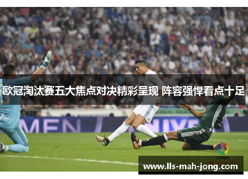 欧冠淘汰赛五大焦点对决精彩呈现 阵容强悍看点十足 欧冠淘汰赛五大焦点对决精彩呈现 阵容强悍看点十足