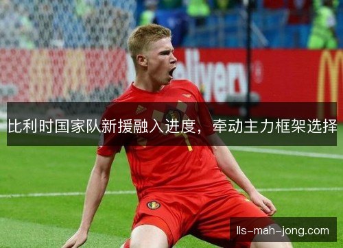 比利时国家队新援融入进度,牵动主力框架选择 比利时国家队新援融入进度,牵动主力框架选择